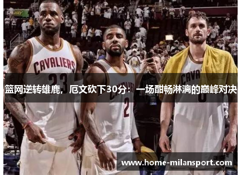 篮网逆转雄鹿，厄文砍下30分：一场酣畅淋漓的巅峰对决