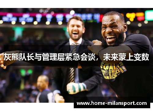 灰熊队长与管理层紧急会谈,未来蒙上变数