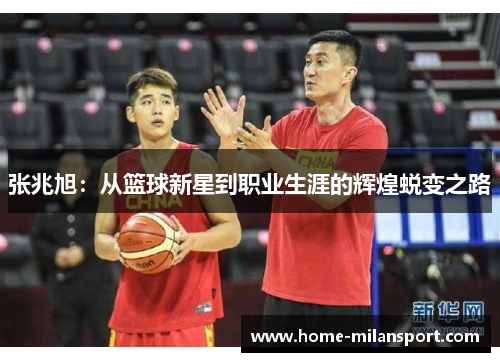张兆旭:从篮球新星到职业生涯的辉煌蜕变之路